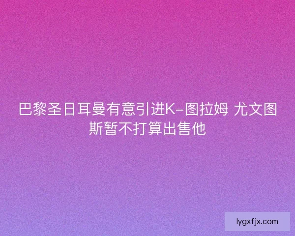 巴黎圣日耳曼有意引进K-图拉姆 尤文图斯暂不打算出售他