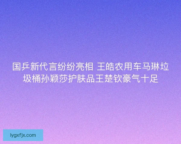 国乒新代言纷纷亮相 王皓农用车马琳垃圾桶孙颖莎护肤品王楚钦豪气十足