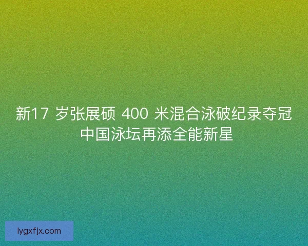 新17 岁张展硕 400 米混合泳破纪录夺冠 中国泳坛再添全能新星