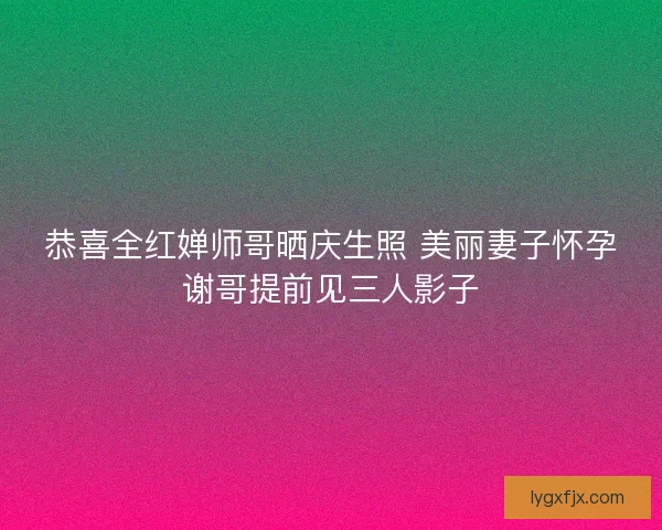 恭喜全红婵师哥晒庆生照 美丽妻子怀孕谢哥提前见三人影子