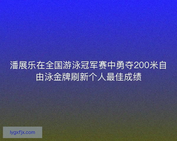 潘展乐在全国游泳冠军赛中勇夺200米自由泳金牌刷新个人最佳成绩