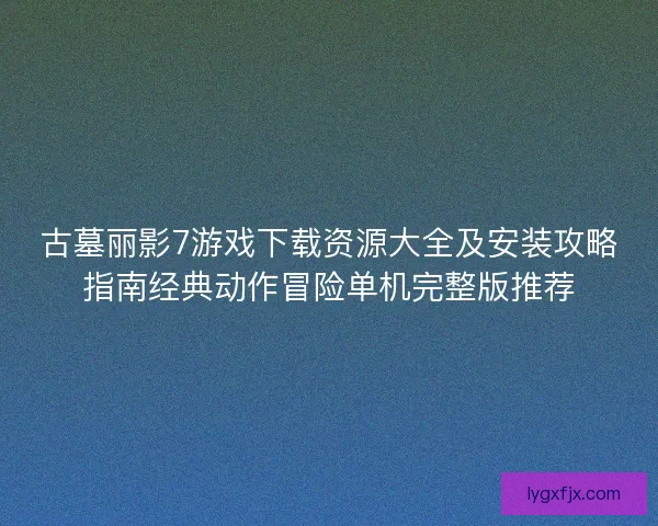 古墓丽影7游戏下载资源大全及安装攻略指南经典动作冒险单机完整版推荐