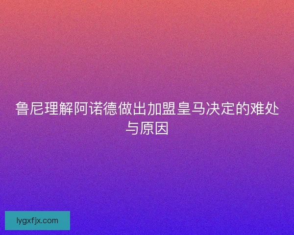 鲁尼理解阿诺德做出加盟皇马决定的难处与原因