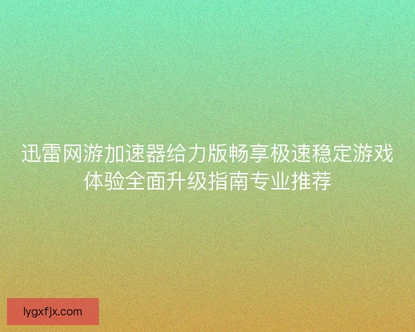 迅雷网游加速器给力版畅享极速稳定游戏体验全面升级指南专业推荐