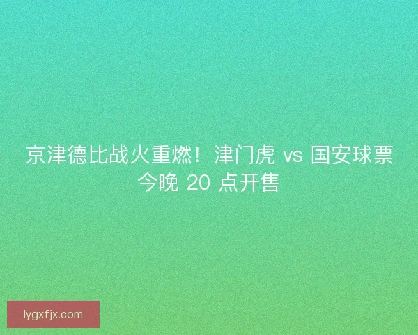 京津德比战火重燃！津门虎 vs 国安球票今晚 20 点开售