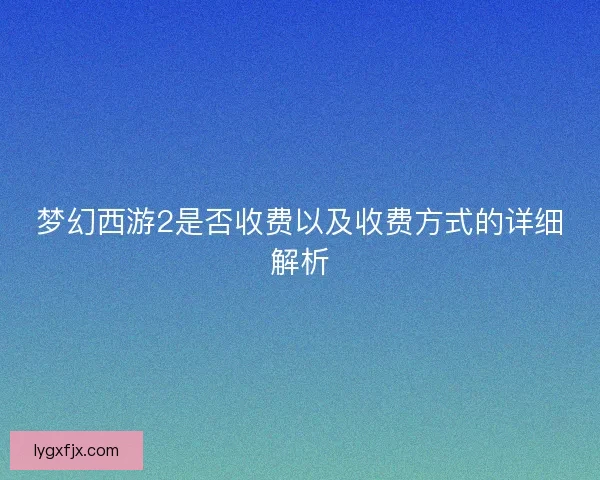 梦幻西游2是否收费以及收费方式的详细解析
