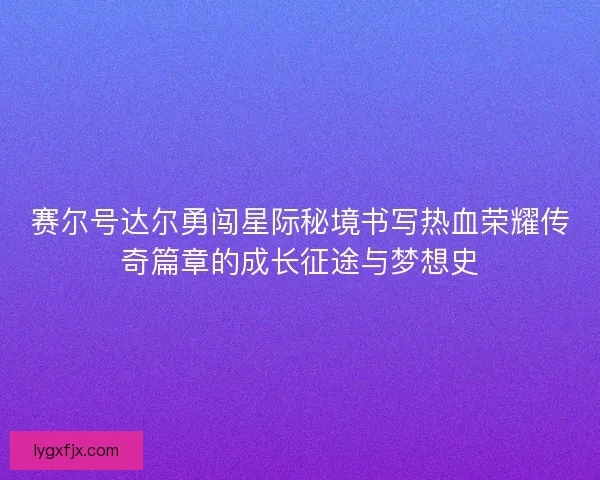 赛尔号达尔勇闯星际秘境书写热血荣耀传奇篇章的成长征途与梦想史