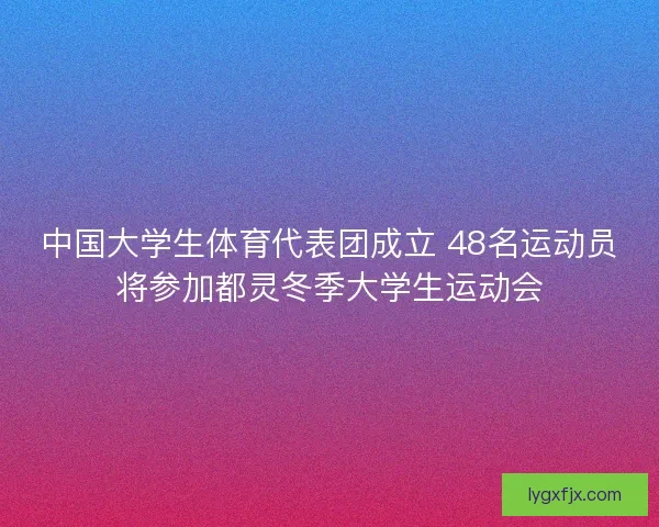 中国大学生体育代表团成立 48名运动员将参加都灵冬季大学生运动会