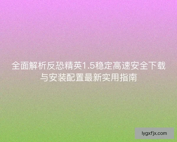 全面解析反恐精英1.5稳定高速安全下载与安装配置最新实用指南