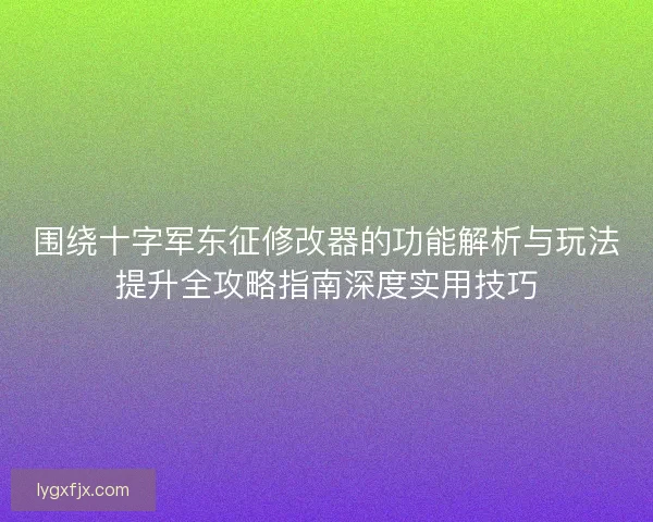围绕十字军东征修改器的功能解析与玩法提升全攻略指南深度实用技巧