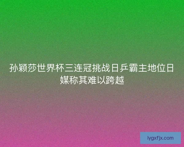 孙颖莎世界杯三连冠挑战日乒霸主地位日媒称其难以跨越