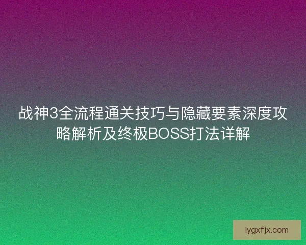 战神3全流程通关技巧与隐藏要素深度攻略解析及终极BOSS打法详解