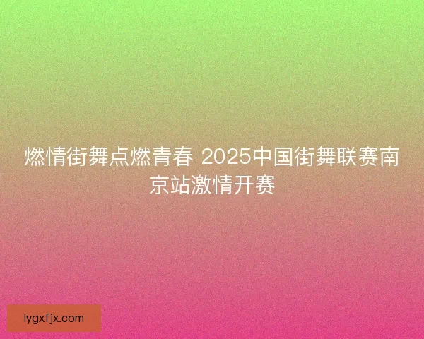燃情街舞点燃青春 2025中国街舞联赛南京站激情开赛