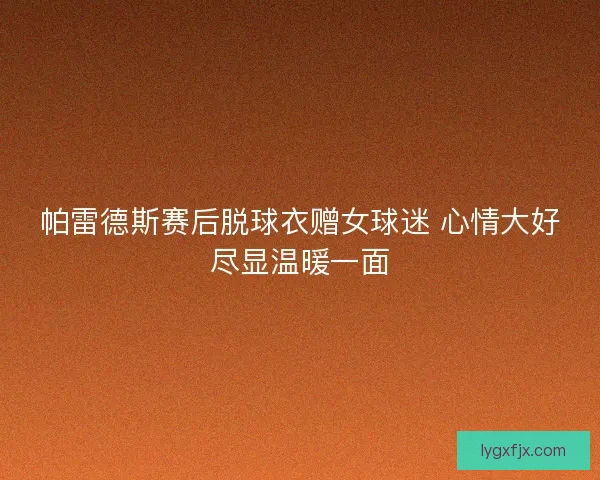 帕雷德斯赛后脱球衣赠女球迷 心情大好尽显温暖一面