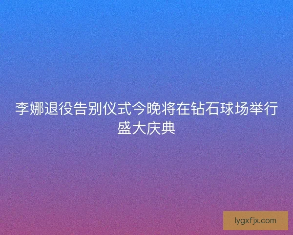 李娜退役告别仪式今晚将在钻石球场举行盛大庆典