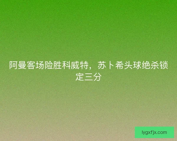 阿曼客场险胜科威特，苏卜希头球绝杀锁定三分