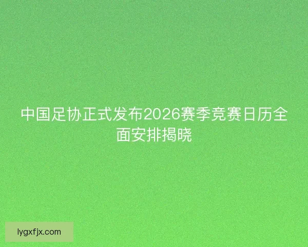 中国足协正式发布2026赛季竞赛日历全面安排揭晓
