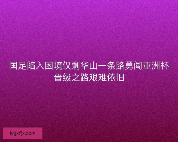 国足陷入困境仅剩华山一条路勇闯亚洲杯晋级之路艰难依旧
