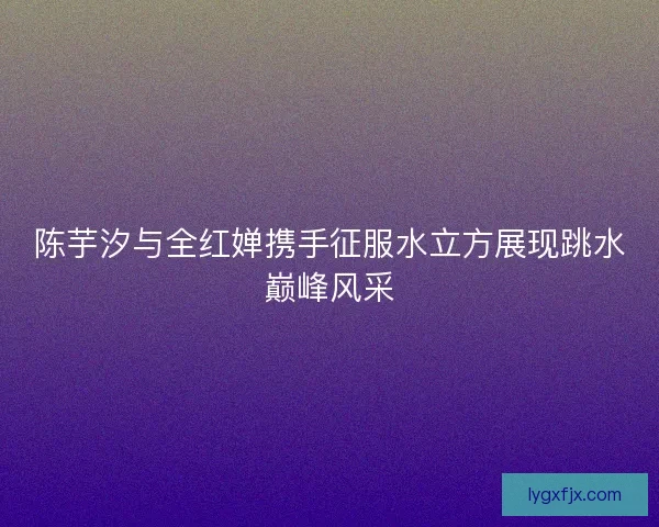 陈芋汐与全红婵携手征服水立方展现跳水巅峰风采