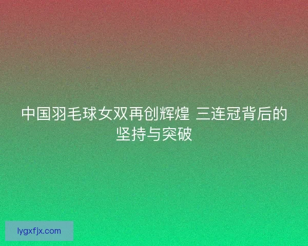 中国羽毛球女双再创辉煌 三连冠背后的坚持与突破