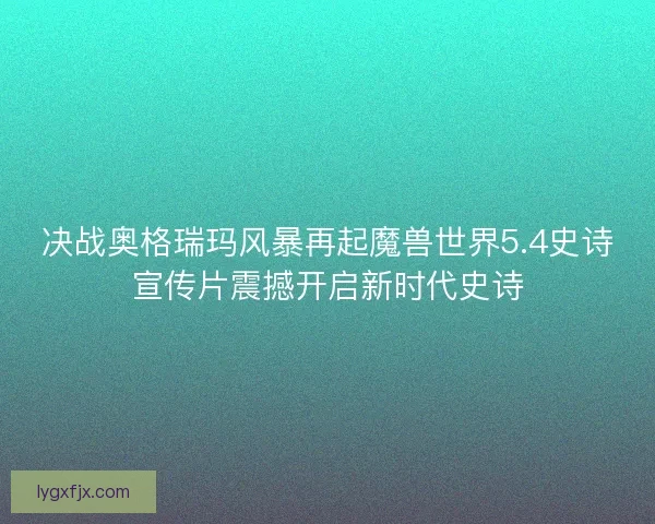 决战奥格瑞玛风暴再起魔兽世界5.4史诗宣传片震撼开启新时代史诗