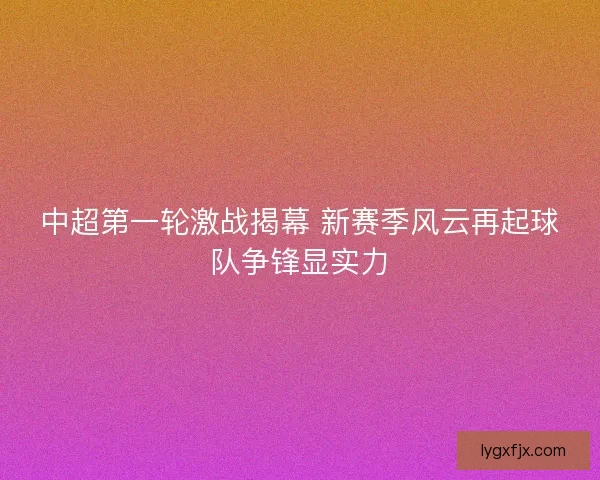 中超第一轮激战揭幕 新赛季风云再起球队争锋显实力