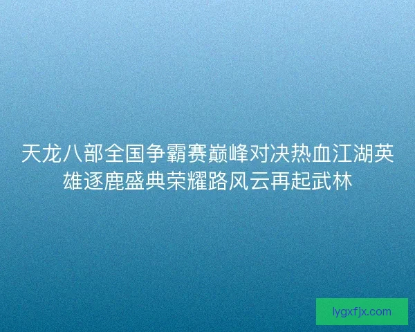天龙八部全国争霸赛巅峰对决热血江湖英雄逐鹿盛典荣耀路风云再起武林