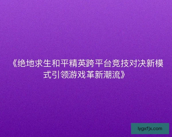 《绝地求生和平精英跨平台竞技对决新模式引领游戏革新潮流》