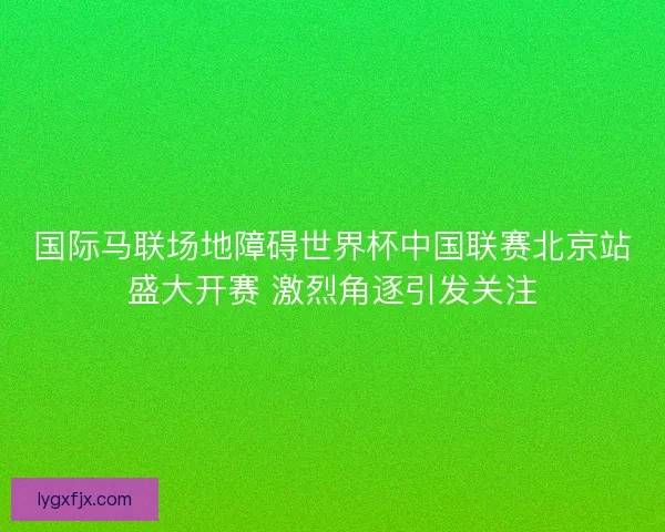 国际马联场地障碍世界杯中国联赛北京站盛大开赛 激烈角逐引发关注