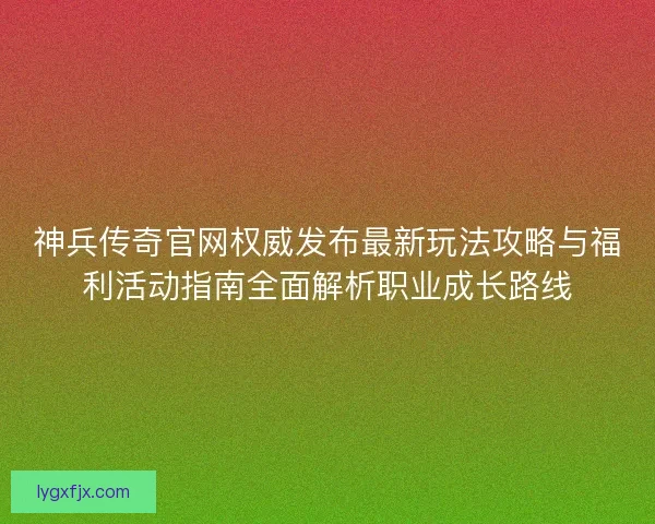 神兵传奇官网权威发布最新玩法攻略与福利活动指南全面解析职业成长路线